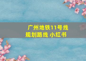 广州地铁11号线规划路线 小红书